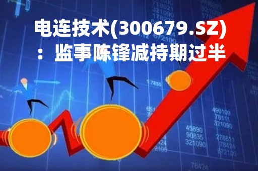 电连技术(300679.SZ)：监事陈锋减持期过半 累计减持3.36万股