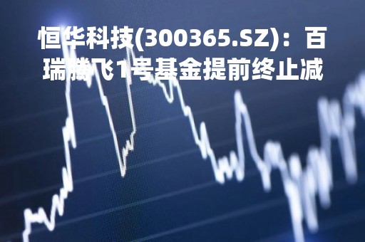 恒华科技(300365.SZ)：百瑞腾飞1号基金提前终止减持计划、已减持0.98%的股份
