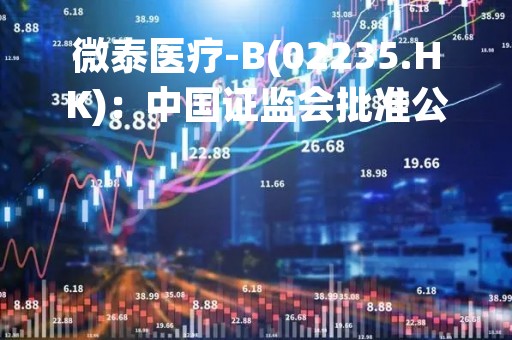 微泰医疗-B(02235.HK)：中国证监会批准公司H股全流通的申请