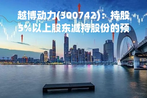 越博动力(300742)：持股5%以上股东减持股份的预披露公告