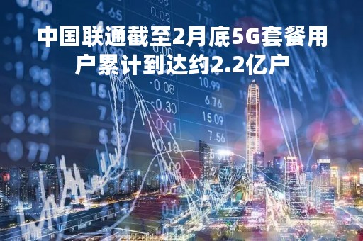 中国联通截至2月底5G套餐用户累计到达约2.2亿户