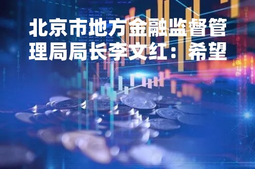 北京市地方金融监督管理局局长李文红：希望国内外优质合规的资产管理、财富管理机构加大在京布局