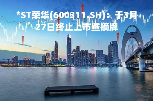 *ST荣华(600311.SH)：于3月27日终止上市暨摘牌