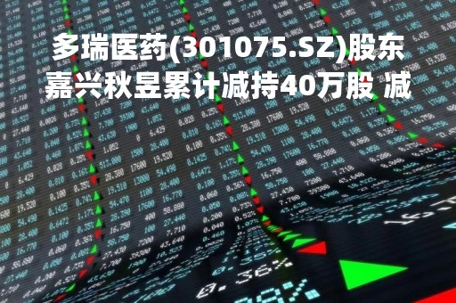 多瑞医药(301075.SZ)股东嘉兴秋昱累计减持40万股 减持数量过半