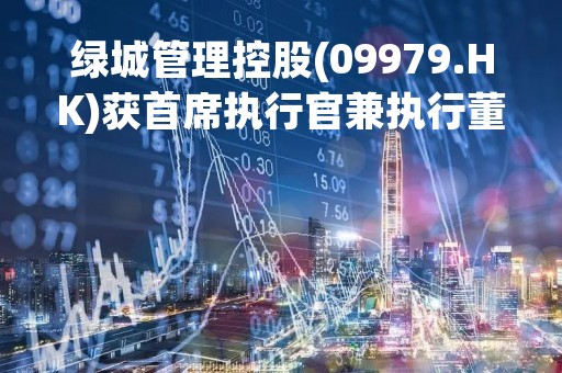绿城管理控股(09979.HK)获首席执行官兼执行董事李军增持40万股