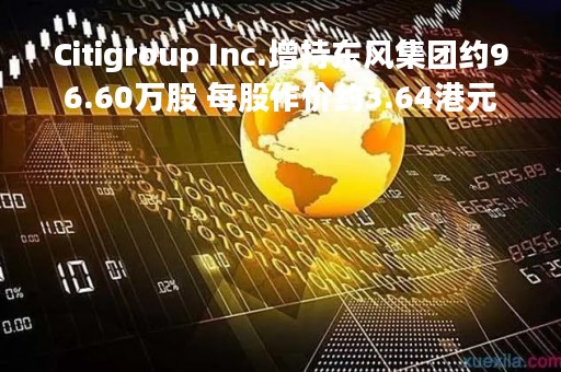 Citigroup Inc.增持东风集团约96.60万股 每股作价约3.64港元