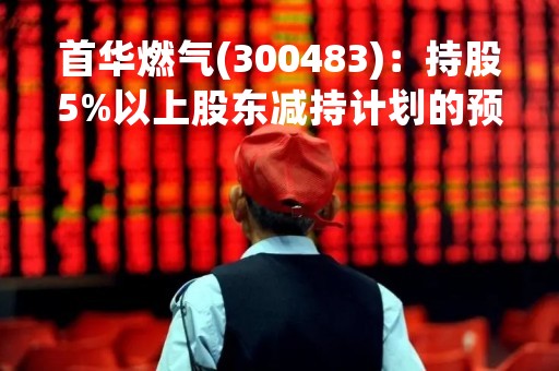 首华燃气(300483)：持股5%以上股东减持计划的预披露公告