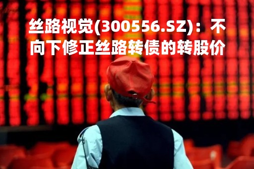 丝路视觉(300556.SZ)：不向下修正丝路转债的转股价