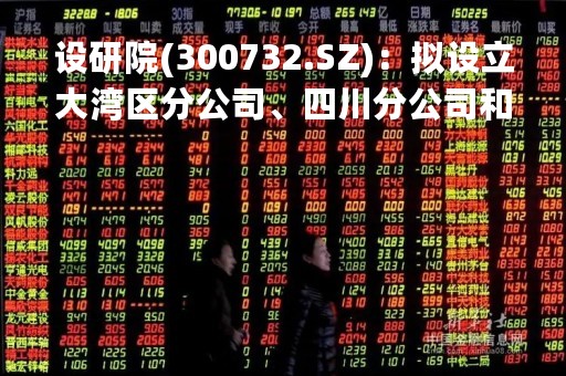 设研院(300732.SZ)：拟设立大湾区分公司、四川分公司和湖北分公司
