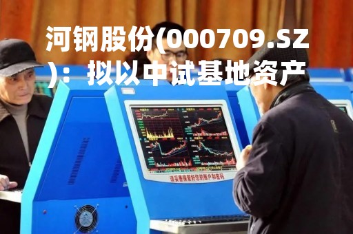 河钢股份(000709.SZ)：拟以中试基地资产及货币资金向大河材料增资约2.43亿元