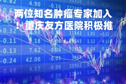 两位知名肿瘤专家加入！重庆友方医院积极推进肿瘤学科建设