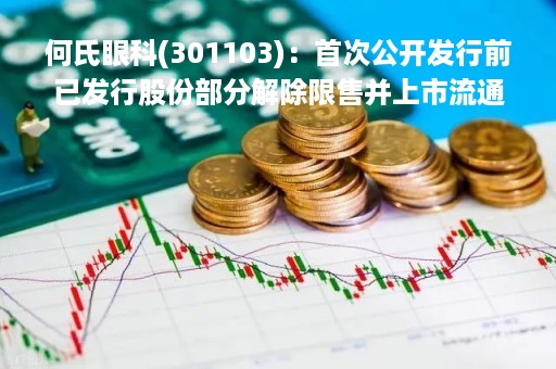 何氏眼科(301103)：首次公开发行前已发行股份部分解除限售并上市流通，4344.01万股解禁