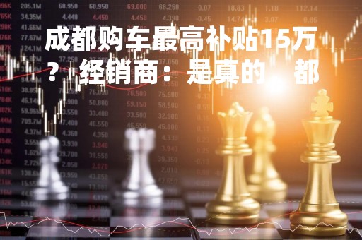成都购车最高补贴15万？ 经销商：是真的，都在等细则出来
