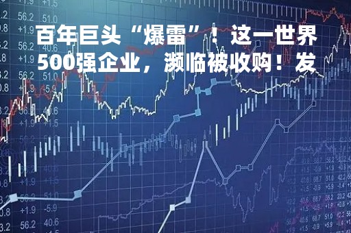 百年巨头“爆雷”！这一世界500强企业，濒临被收购！发生了什么？