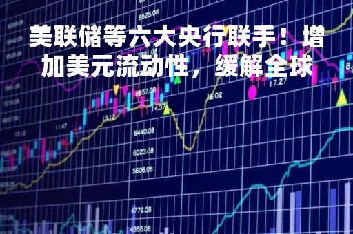 美联储等六大央行联手！增加美元流动性，缓解全球市场紧张形势