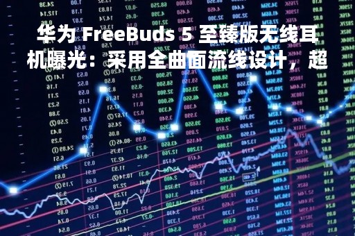 华为 FreeBuds 5 至臻版无线耳机曝光：采用全曲面流线设计，超磁感澎湃单元