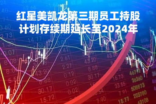 红星美凯龙第三期员工持股计划存续期延长至2024年1月28日