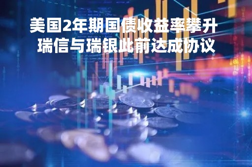 美国2年期国债收益率攀升 瑞信与瑞银此前达成协议