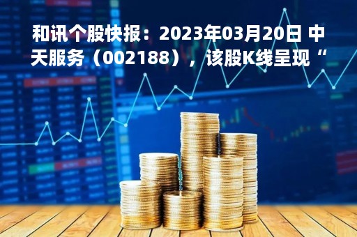 和讯个股快报：2023年03月20日 中天服务（002188），该股K线呈现“好友反攻”形态