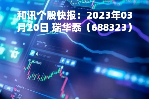 和讯个股快报：2023年03月20日 瑞华泰（688323），该股K线呈现“好友反攻”形态