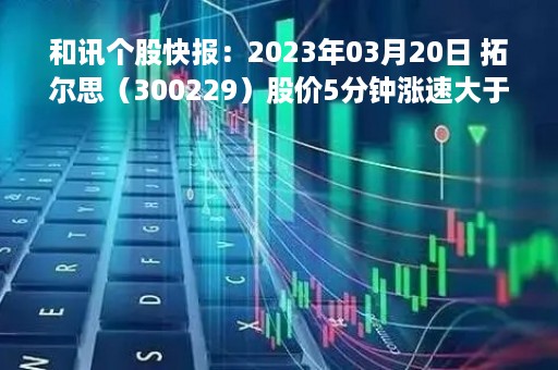 和讯个股快报：2023年03月20日 拓尔思（300229）股价5分钟涨速大于2%