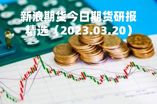 新浪期货今日期货研报精选（2023.03.20）