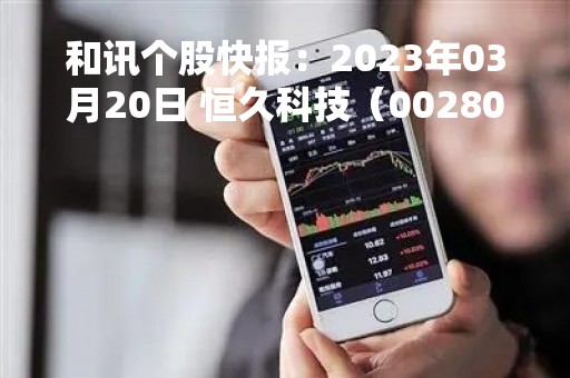 和讯个股快报：2023年03月20日 恒久科技（002808），该股K线呈现“好友反攻”形态