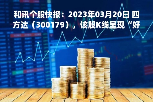 和讯个股快报：2023年03月20日 四方达（300179），该股K线呈现“好友反攻”形态