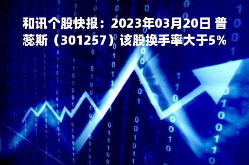 和讯个股快报：2023年03月20日 普蕊斯（301257）该股换手率大于5%