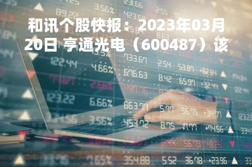 和讯个股快报：2023年03月20日 亨通光电（600487）该股换手率大于5%