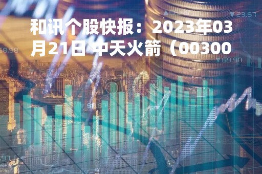 和讯个股快报：2023年03月21日 中天火箭（003009），该股K线呈现“好友反攻”形态