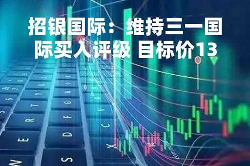 招银国际：维持三一国际买入评级 目标价13港元