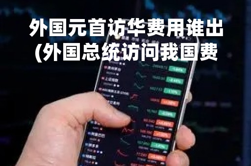 外国元首访华费用谁出(外国总统访问我国费用谁结算)