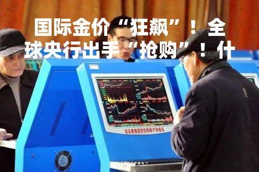 国际金价“狂飙”！全球央行出手“抢购”！什么情况？