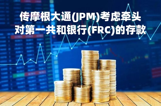 传摩根大通(JPM)考虑牵头对第一共和银行(FRC)的存款转为注资