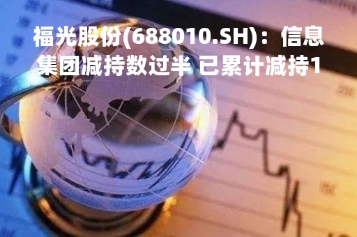 福光股份(688010.SH)：信息集团减持数过半 已累计减持1%股份