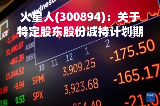 火星人(300894)：关于特定股东股份减持计划期限届满暨实施情况的公告