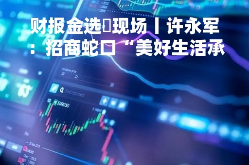 财报金选・现场丨许永军：招商蛇口“美好生活承载者”的使命与房地产新发展模式是一致的