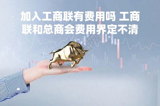 加入工商联有费用吗 工商联和总商会费用界定不清