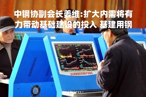 中钢协副会长姜维:扩大内需将有力带动基础建设的投入 基建用钢需求将维持高位