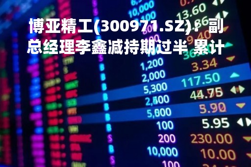 博亚精工(300971.SZ)：副总经理李鑫减持期过半 累计减持4.01万股
