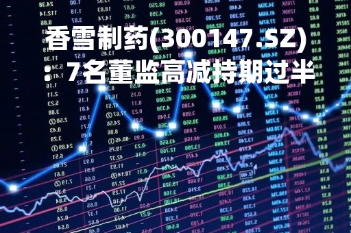 香雪制药(300147.SZ)：7名董监高减持期过半 仅谭文辉减持1万股