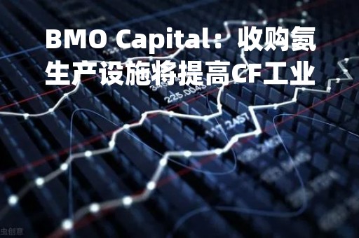 BMO Capital：收购氨生产设施将提高CF工业产量 维持“跑赢大盘”评级