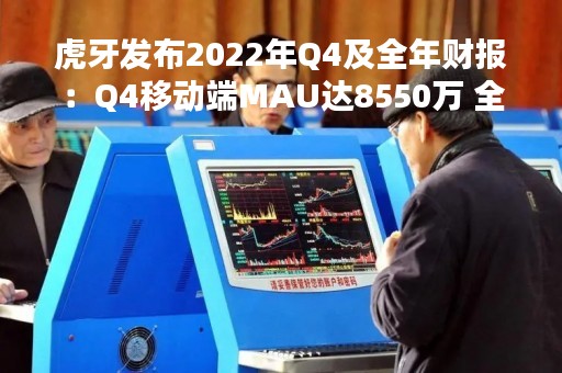 虎牙发布2022年Q4及全年财报：Q4移动端MAU达8550万 全年营收92.2亿元