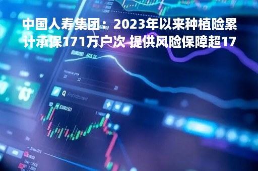 中国人寿集团：2023年以来种植险累计承保171万户次 提供风险保障超170亿元