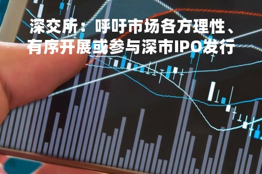深交所：呼吁市场各方理性、有序开展或参与深市IPO发行承销业务
