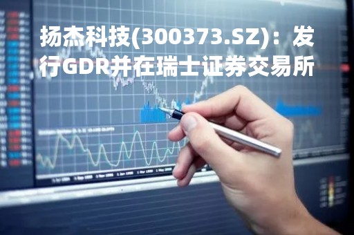 扬杰科技(300373.SZ)：发行GDR并在瑞士证券交易所上市申请获中证监批复