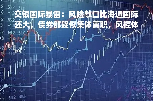 交银国际暴雷：风险敞口比海通国际还大，债券部疑似集体离职，风控体系或沦为摆设