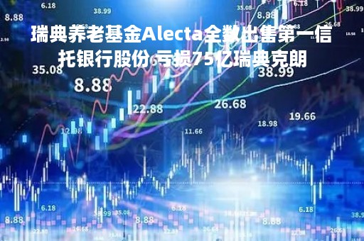 瑞典养老基金Alecta全数出售第一信托银行股份 亏损75亿瑞典克朗