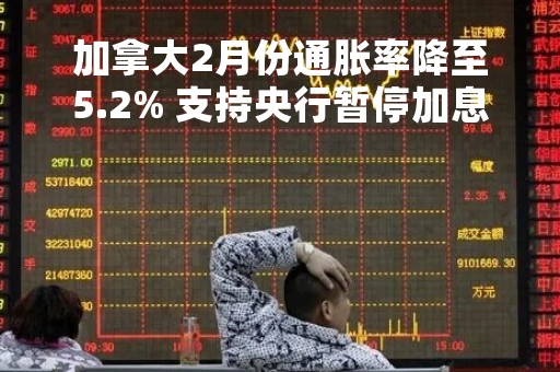 加拿大2月份通胀率降至5.2% 支持央行暂停加息的决定